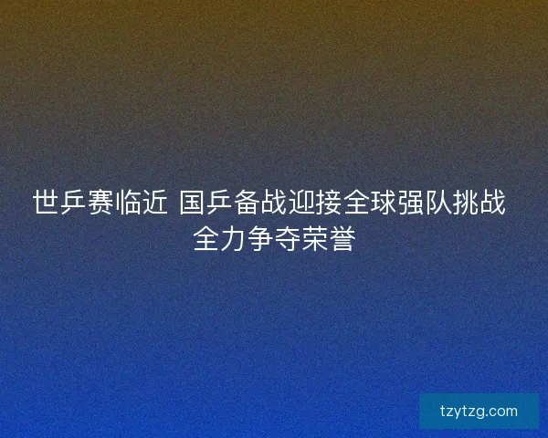世乒赛临近 国乒备战迎接全球强队挑战 全力争夺荣誉