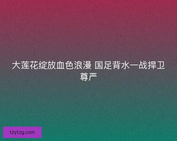 大莲花绽放血色浪漫 国足背水一战捍卫尊严
